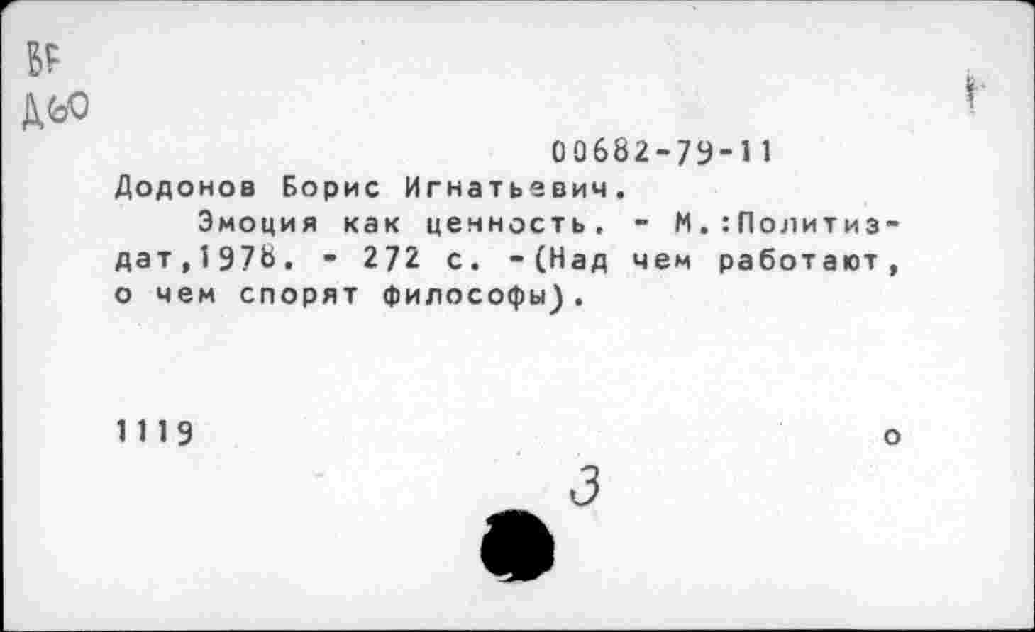 ﻿БР
Дьо
00682-73-11 Додонов Борис Игнатьевич.
Эмоция как ценность. - М. Политиздат,1978. " 272 с. -(Над чем работают, о чем спорят философы).
1119
о